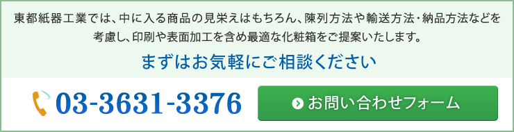 化粧箱・紙箱・パッケージの企画　- 東都紙器工業では、中に入る商品の見栄えはもちろん、陳列方法や輸送方法・納品方法などを考慮し、印刷や表面加工を含め最適な化粧箱・紙箱・パッケージをご提案いたします。また、生産は完全受注で行っており、特定の型やサイズの既製品はありません。まずはお気軽にご相談ください。