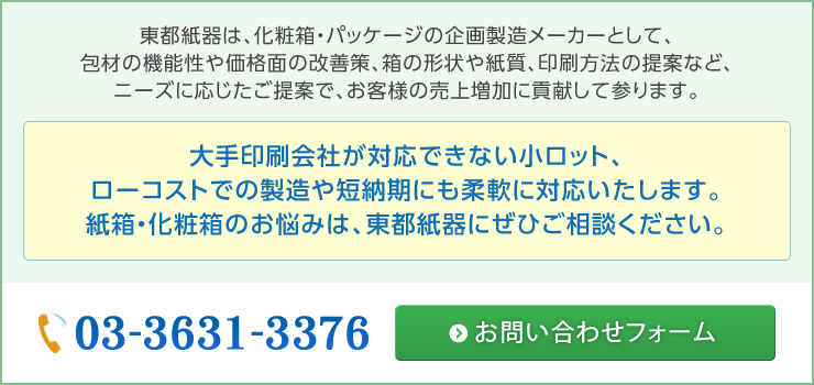 東都紙器は、化粧箱・パッケージの企画製造メーカーとして、包材の機能性や価格面の改善策、箱の形状や紙質、印刷方法の提案など、ニーズに応じたご提案で、お客様の売上増加に貢献して参ります。大手印刷会社が対応できない小ロット、ローコストでの製造や短納期にも柔軟に対応いたします。紙箱・化粧箱のお悩みは、東都紙器にぜひご相談ください。